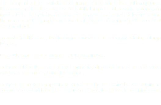 The lamp must be switched off immediately when the bulb ruptures. Measures must be taken to ensure that the lamp cannot be switched on again in this state. The metal parts in the lamp may still be loaded. Before removing the remains of the lamp, make sure that power is disconnected (risk of fatal electric shock). To avoid health risks, the following procedure is recommended if a lamp breaks, Carefully ventilate the room for 20 to 30 minutes. Remove all the lamp and glass fragments, dispose them of as hazardous waste according to national legislation. Remove all broken lamp components from the luminaire before reusing it. To avoid contact with the skin, the use of disposable gloves is recommended.